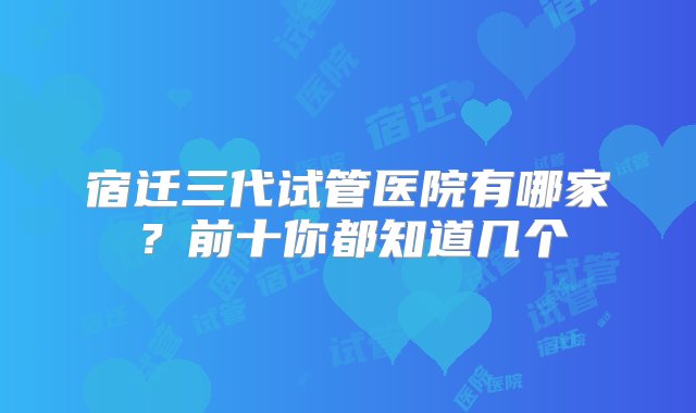 宿迁三代试管医院有哪家？前十你都知道几个