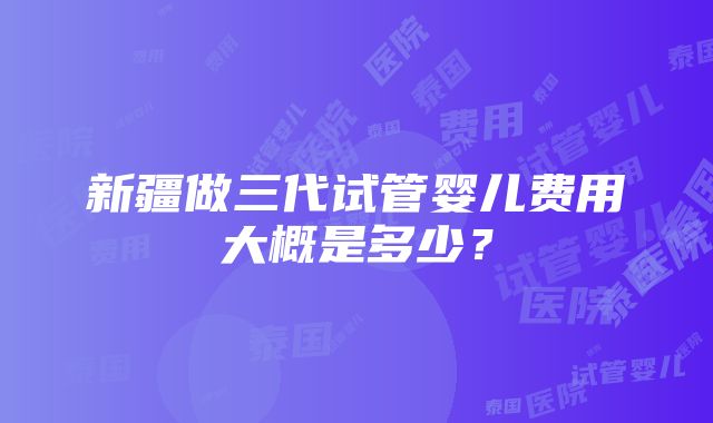 新疆做三代试管婴儿费用大概是多少？