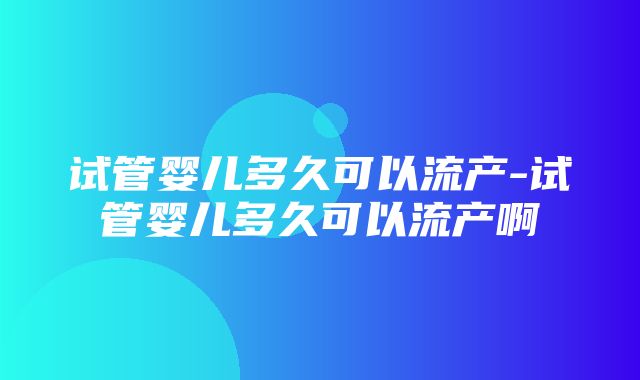 试管婴儿多久可以流产-试管婴儿多久可以流产啊