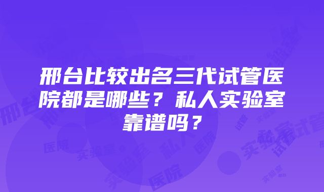 邢台比较出名三代试管医院都是哪些？私人实验室靠谱吗？