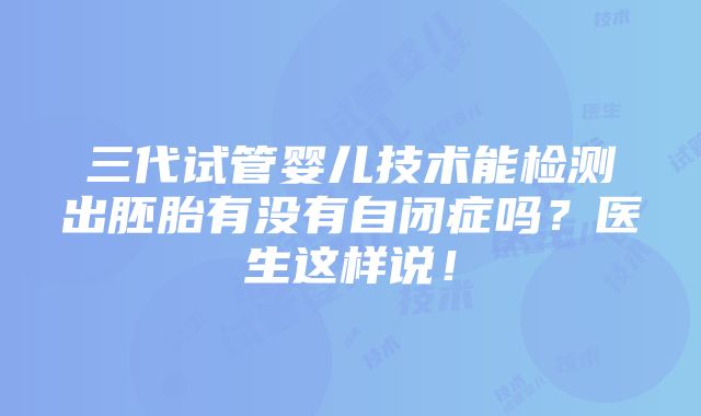 三代试管婴儿技术能检测出胚胎有没有自闭症吗？医生这样说！