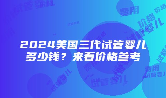 2024美国三代试管婴儿多少钱？来看价格参考