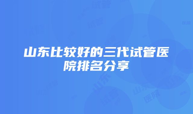 山东比较好的三代试管医院排名分享