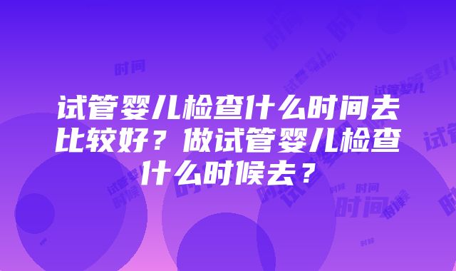 试管婴儿检查什么时间去比较好？做试管婴儿检查什么时候去？