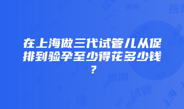 在上海做三代试管儿从促排到验孕至少得花多少钱？