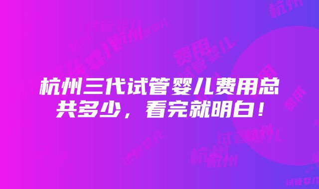 杭州三代试管婴儿费用总共多少，看完就明白！