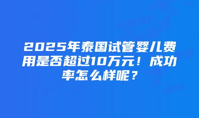 2025年泰国试管婴儿费用是否超过10万元！成功率怎么样呢？