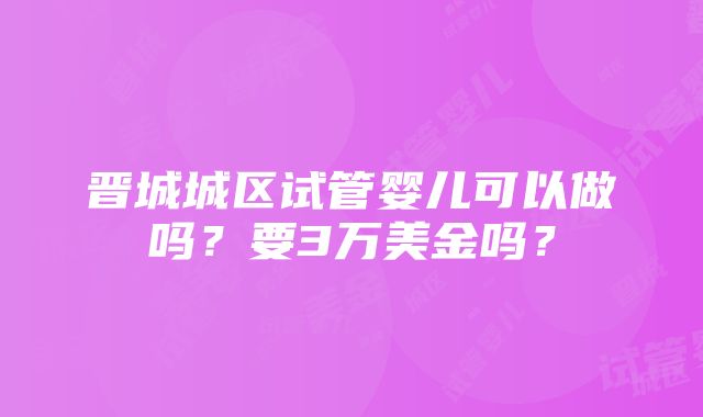 晋城城区试管婴儿可以做吗？要3万美金吗？