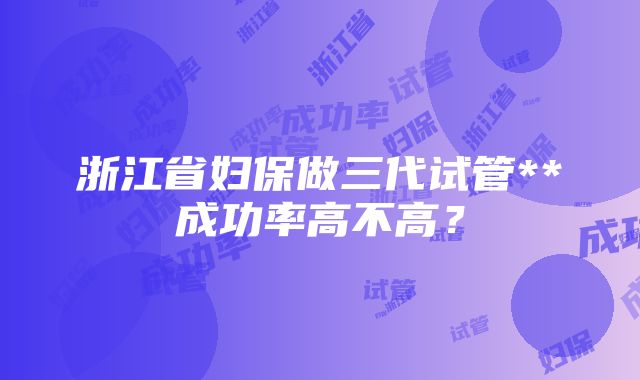 浙江省妇保做三代试管**成功率高不高？