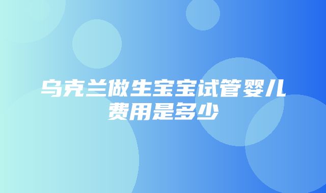 乌克兰做生宝宝试管婴儿费用是多少