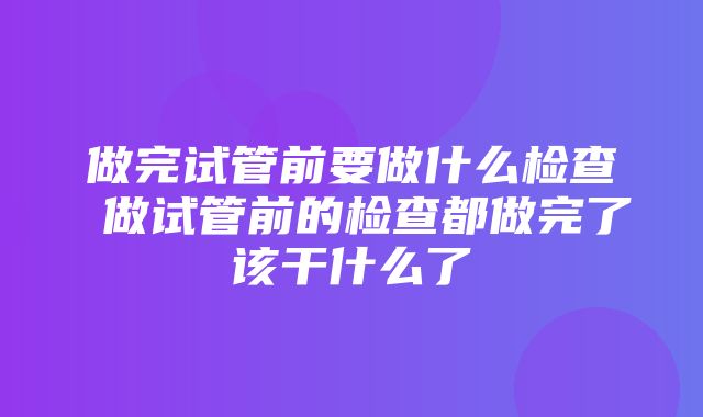 做完试管前要做什么检查 做试管前的检查都做完了该干什么了