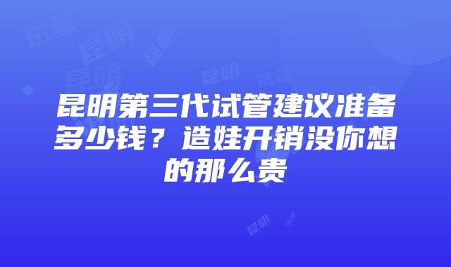 昆明第三代试管建议准备多少钱？造娃开销没你想的那么贵