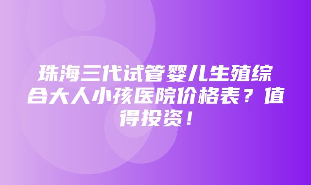 珠海三代试管婴儿生殖综合大人小孩医院价格表？值得投资！