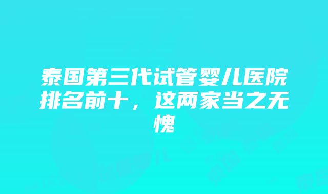 泰国第三代试管婴儿医院排名前十，这两家当之无愧