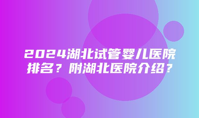 2024湖北试管婴儿医院排名？附湖北医院介绍？