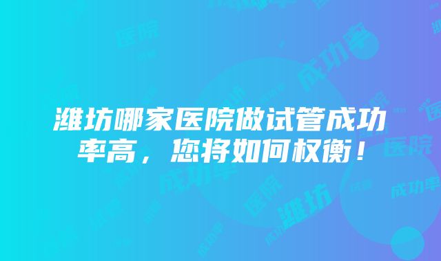 潍坊哪家医院做试管成功率高，您将如何权衡！