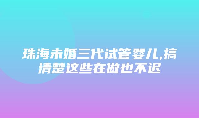 珠海未婚三代试管婴儿,搞清楚这些在做也不迟