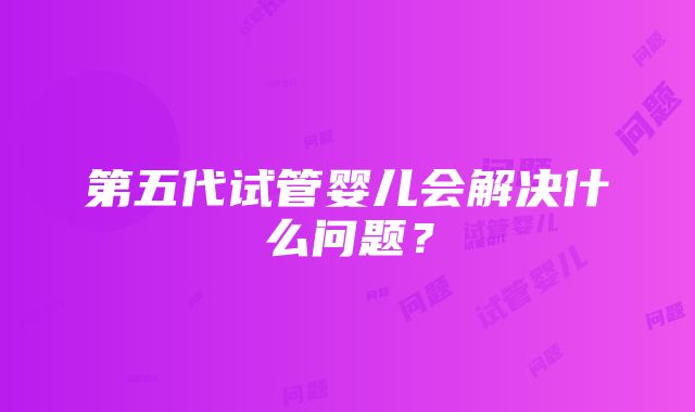 第五代试管婴儿会解决什么问题？