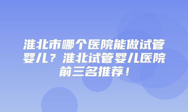 淮北市哪个医院能做试管婴儿？淮北试管婴儿医院前三名推荐！