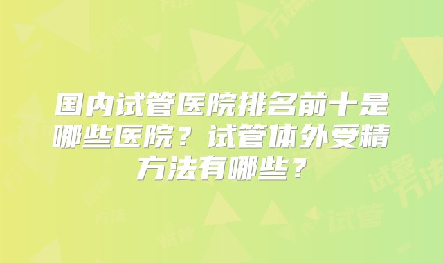 国内试管医院排名前十是哪些医院？试管体外受精方法有哪些？