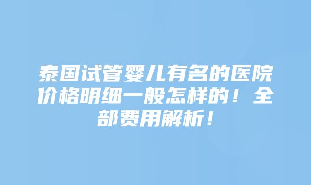 泰国试管婴儿有名的医院价格明细一般怎样的！全部费用解析！