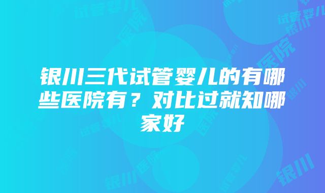 银川三代试管婴儿的有哪些医院有？对比过就知哪家好