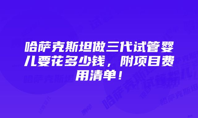 哈萨克斯坦做三代试管婴儿要花多少钱，附项目费用清单！