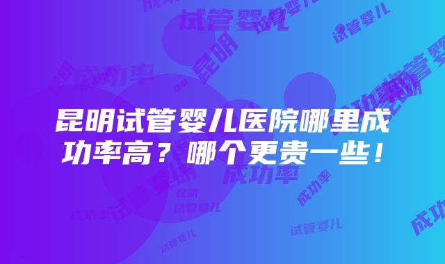 昆明试管婴儿医院哪里成功率高？哪个更贵一些！