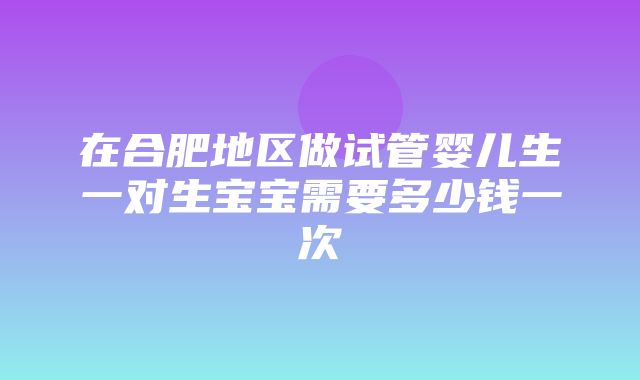 在合肥地区做试管婴儿生一对生宝宝需要多少钱一次