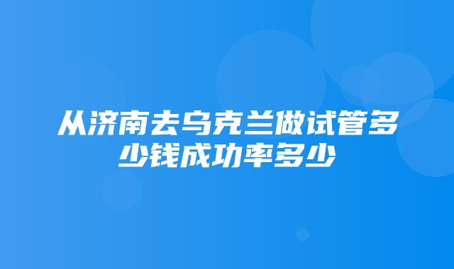 从济南去乌克兰做试管多少钱成功率多少