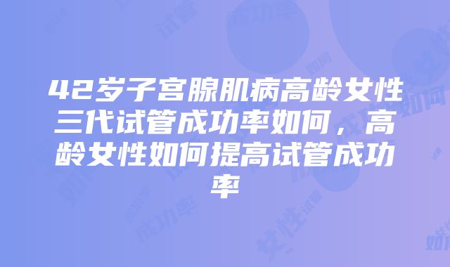 42岁子宫腺肌病高龄女性三代试管成功率如何，高龄女性如何提高试管成功率