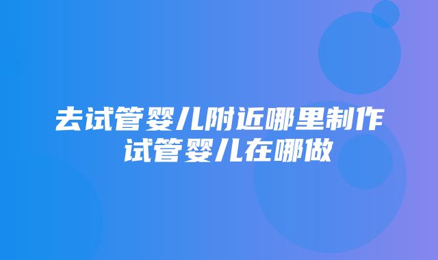 去试管婴儿附近哪里制作 试管婴儿在哪做