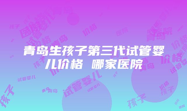 青岛生孩子第三代试管婴儿价格 哪家医院