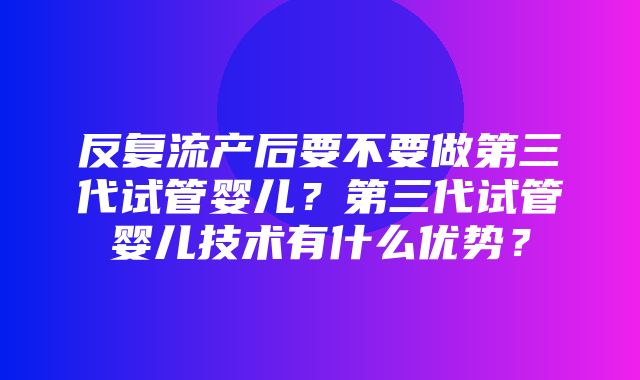 反复流产后要不要做第三代试管婴儿？第三代试管婴儿技术有什么优势？