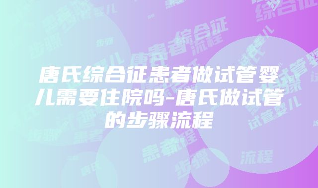 唐氏综合征患者做试管婴儿需要住院吗-唐氏做试管的步骤流程