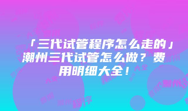 「三代试管程序怎么走的」潮州三代试管怎么做？费用明细大全！