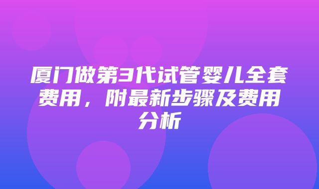 厦门做第3代试管婴儿全套费用，附最新步骤及费用分析