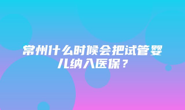 常州什么时候会把试管婴儿纳入医保？