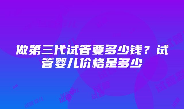 做第三代试管要多少钱？试管婴儿价格是多少