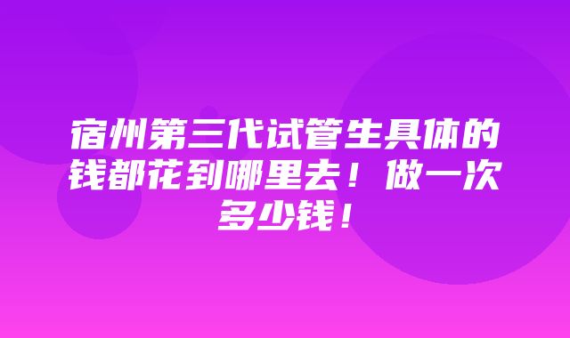 宿州第三代试管生具体的钱都花到哪里去！做一次多少钱！