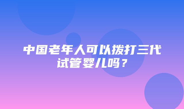 中国老年人可以拨打三代试管婴儿吗？