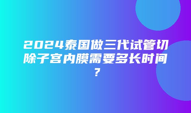 2024泰国做三代试管切除子宫内膜需要多长时间？