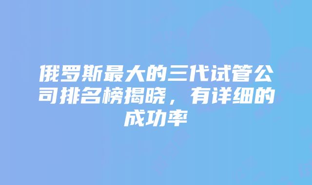 俄罗斯最大的三代试管公司排名榜揭晓，有详细的成功率