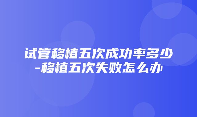 试管移植五次成功率多少-移植五次失败怎么办