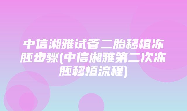 中信湘雅试管二胎移植冻胚步骤(中信湘雅第二次冻胚移植流程)