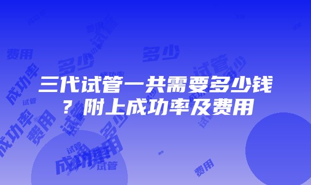 三代试管一共需要多少钱？附上成功率及费用