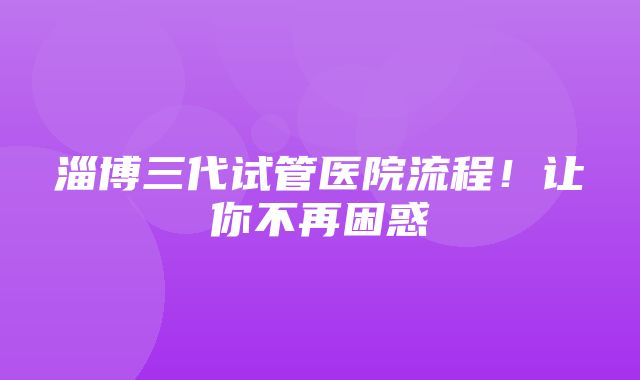 淄博三代试管医院流程！让你不再困惑