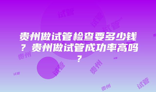 贵州做试管检查要多少钱？贵州做试管成功率高吗？