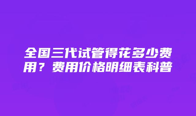 全国三代试管得花多少费用？费用价格明细表科普