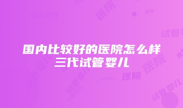 国内比较好的医院怎么样三代试管婴儿